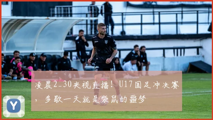 凌晨2_30央视直播！U17国足冲决赛，多歇一天就是袋鼠的噩梦