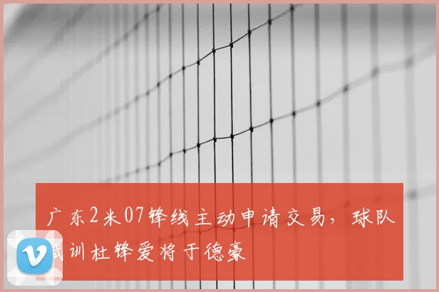 广东2米07锋线主动申请交易,球队试训杜锋爱将于德豪