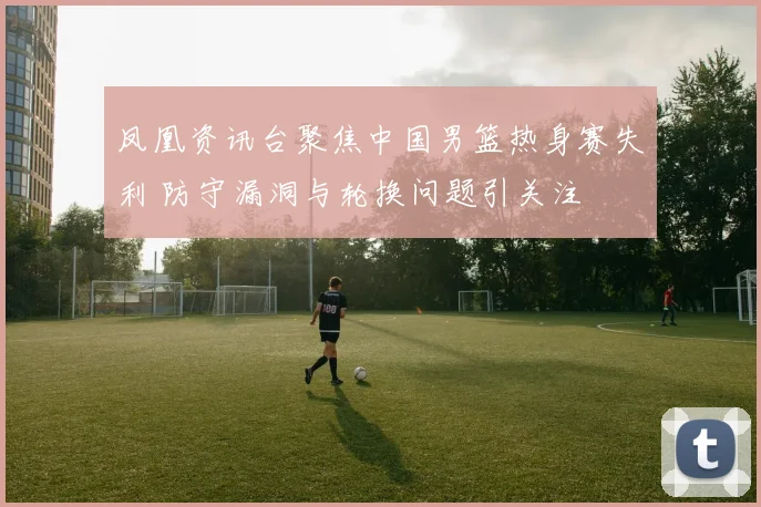 凤凰资讯台聚焦中国男篮热身赛失利 防守漏洞与轮换问题引关注