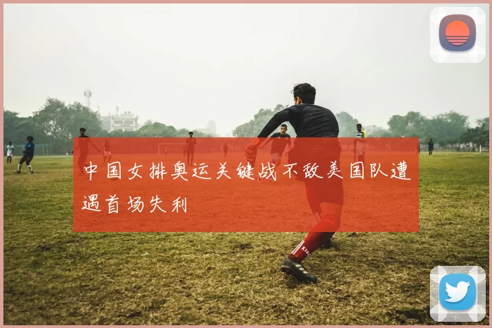 中国女排奥运关键战不敌美国队遭遇首场失利