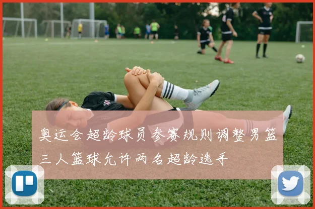 奥运会超龄球员参赛规则调整男篮三人篮球允许两名超龄选手