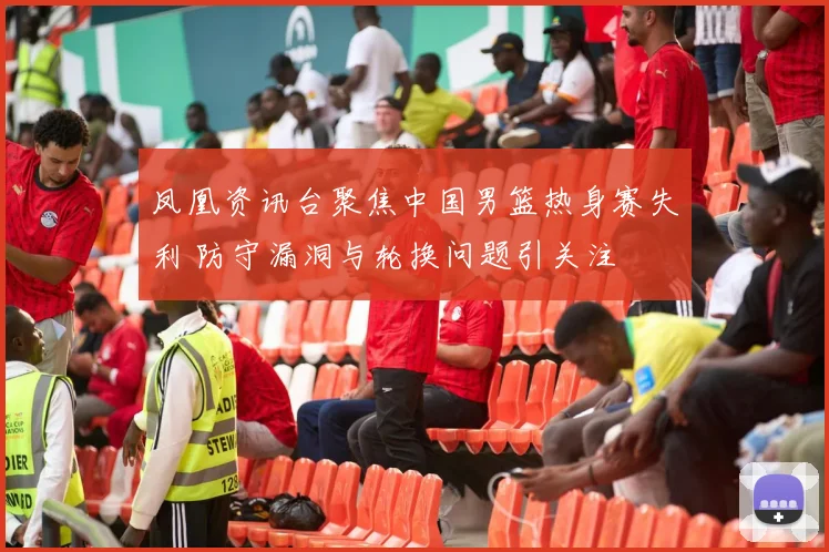 凤凰资讯台聚焦中国男篮热身赛失利 防守漏洞与轮换问题引关注