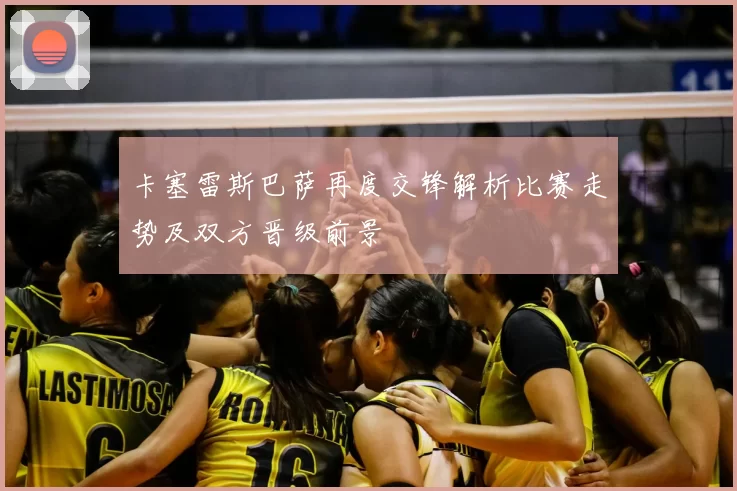 卡塞雷斯巴萨再度交锋解析比赛走势及双方晋级前景