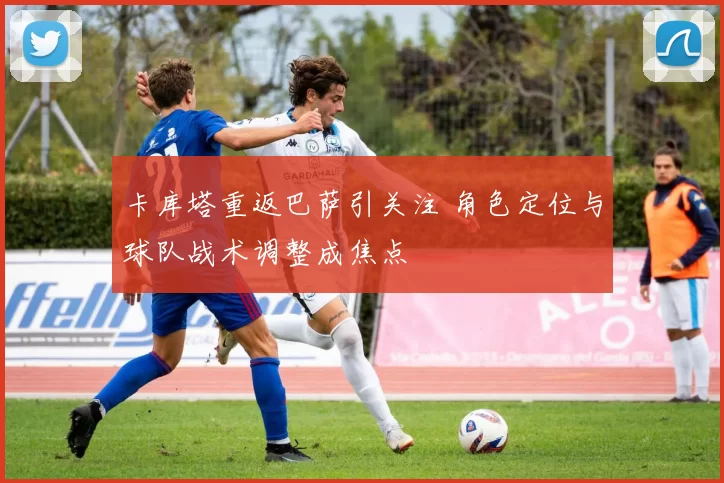 卡库塔重返巴萨引关注 角色定位与球队战术调整成焦点