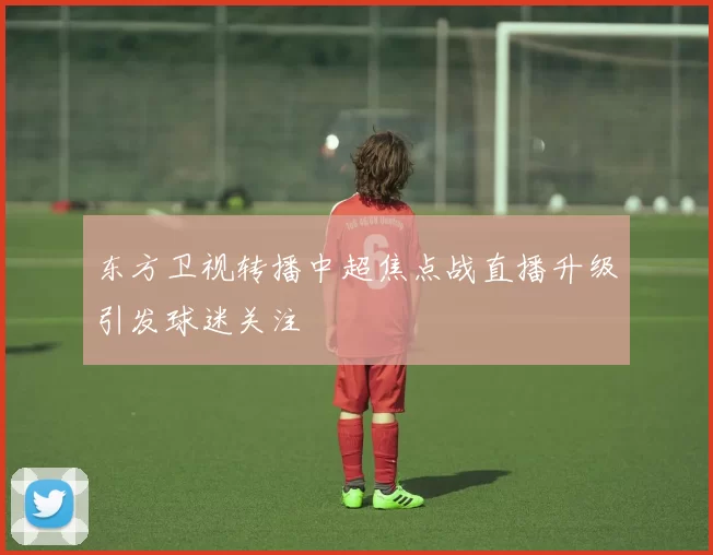 东方卫视转播中超焦点战直播升级引发球迷关注