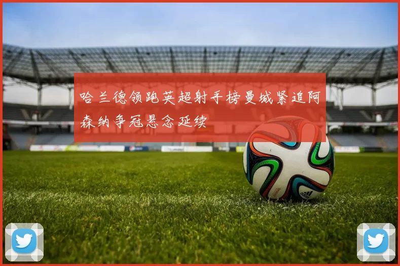 哈兰德领跑英超射手榜曼城紧追阿森纳争冠悬念延续