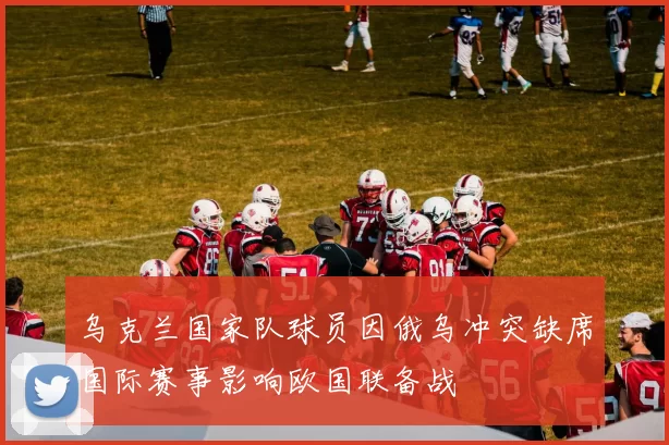 乌克兰国家队球员因俄乌冲突缺席国际赛事影响欧国联备战