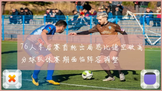 76人季后赛首轮出局恩比德空砍高分球队休赛期面临阵容调整