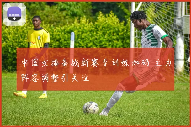 中国女排备战新赛季训练加码 主力阵容调整引关注
