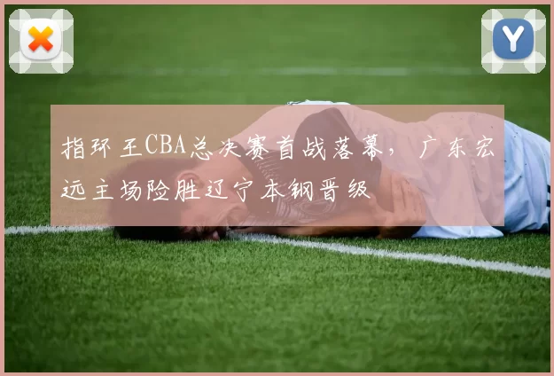 指环王CBA总决赛首战落幕,广东宏远主场险胜辽宁本钢晋级