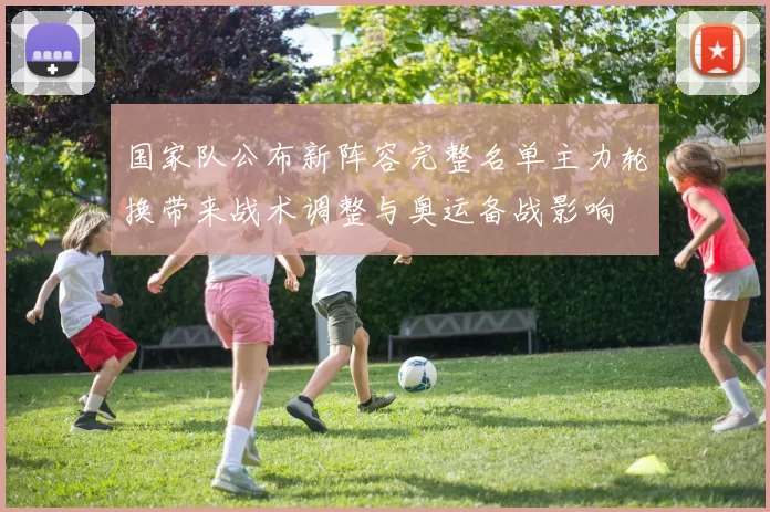 国家队公布新阵容完整名单主力轮换带来战术调整与奥运备战影响