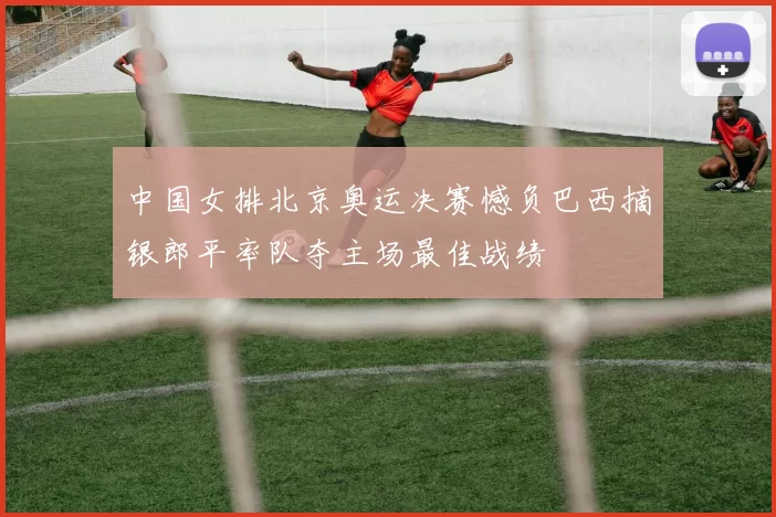 中国女排北京奥运决赛憾负巴西摘银郎平率队夺主场最佳战绩