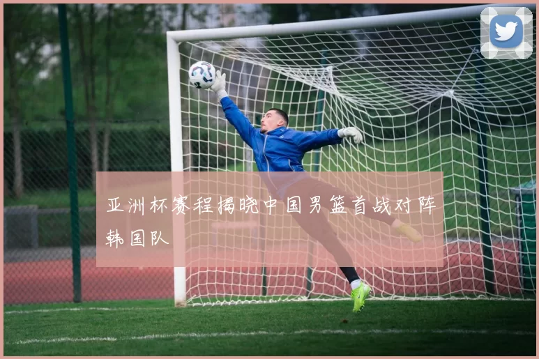 亚洲杯赛程揭晓中国男篮首战对阵韩国队