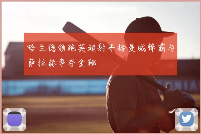 哈兰德领跑英超射手榜曼城锋霸与萨拉赫争夺金靴