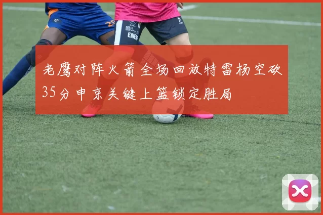 老鹰对阵火箭全场回放特雷杨空砍35分申京关键上篮锁定胜局