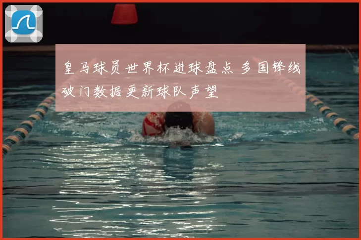 皇马球员世界杯进球盘点 多国锋线破门数据更新球队声望