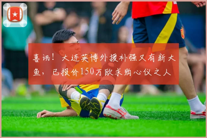 喜讯！大连英博外援补强又有新大鱼，已报价150万欧求购心仪之人