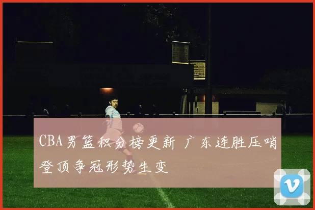 CBA男篮积分榜更新 广东连胜压哨登顶争冠形势生变