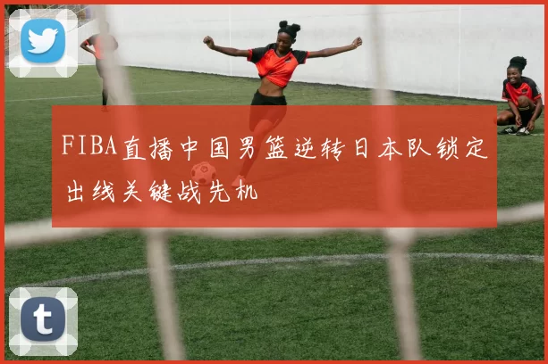 FIBA直播中国男篮逆转日本队锁定出线关键战先机
