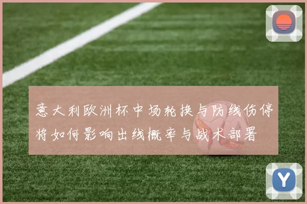 意大利欧洲杯中场轮换与防线伤停将如何影响出线概率与战术部署