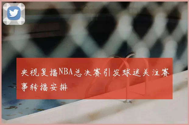 央视复播NBA总决赛引发球迷关注赛事转播安排