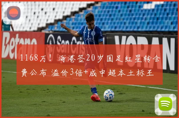 1168万！海港签20岁国足红星转会费公布 溢价3倍+成中超本土标王