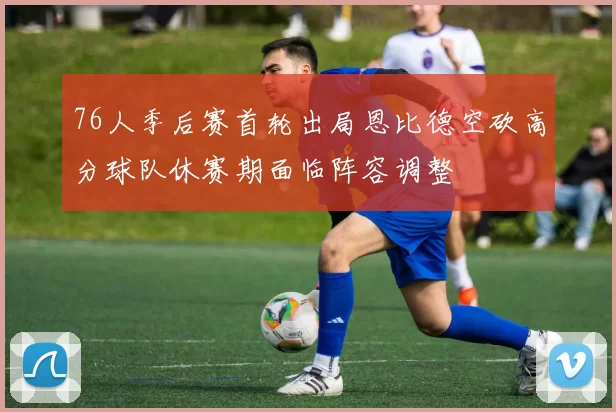 76人季后赛首轮出局恩比德空砍高分球队休赛期面临阵容调整