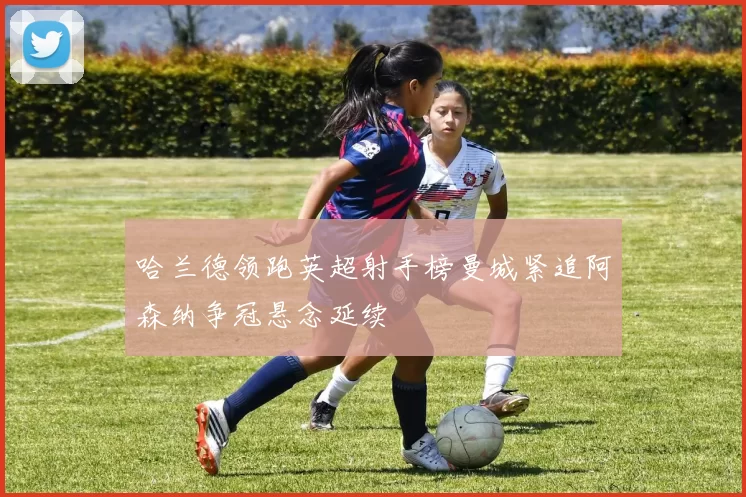 哈兰德领跑英超射手榜曼城紧追阿森纳争冠悬念延续