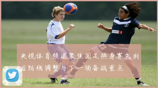央视体育频道聚焦国足热身赛失利后防线调整与下一场备战重点