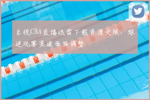 乐视CBA直播迅雷下载资源受限，球迷观赛渠道面临调整