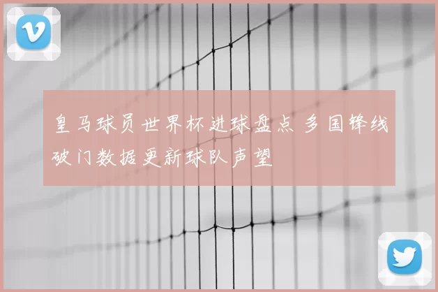 皇马球员世界杯进球盘点 多国锋线破门数据更新球队声望