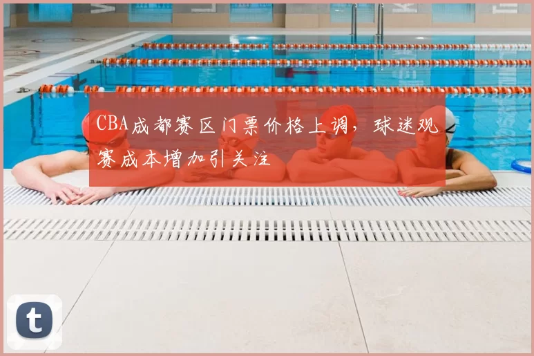 CBA成都赛区门票价格上调，球迷观赛成本增加引关注