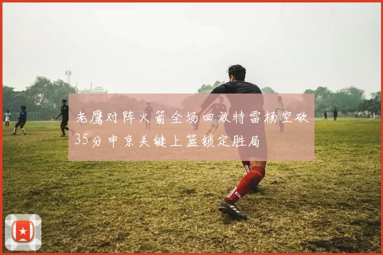 老鹰对阵火箭全场回放特雷杨空砍35分申京关键上篮锁定胜局