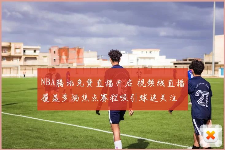 NBA腾讯免费直播开启 视频线直播覆盖多场焦点赛程吸引球迷关注