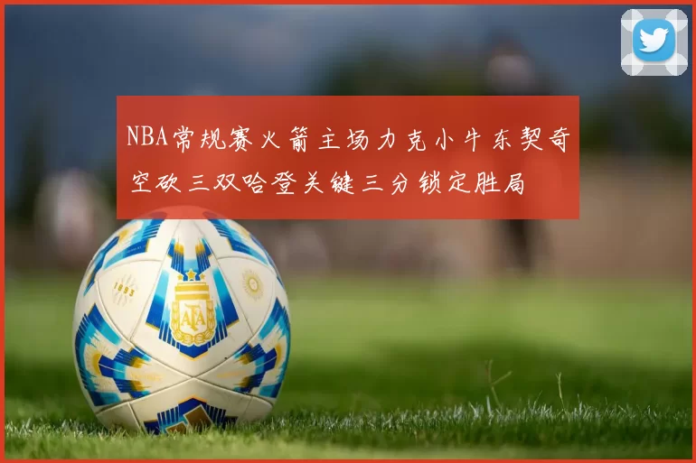 NBA常规赛火箭主场力克小牛东契奇空砍三双哈登关键三分锁定胜局