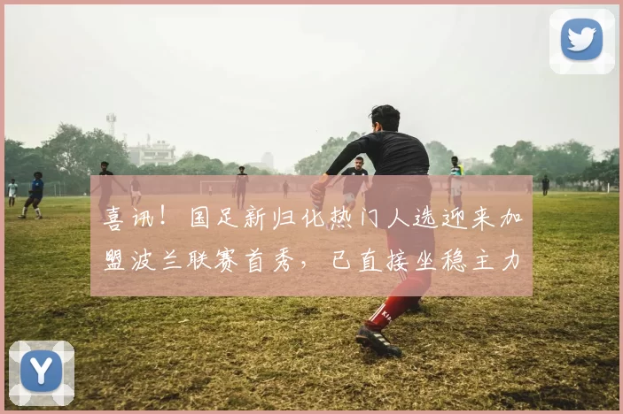 喜讯！国足新归化热门人选迎来加盟波兰联赛首秀，已直接坐稳主力