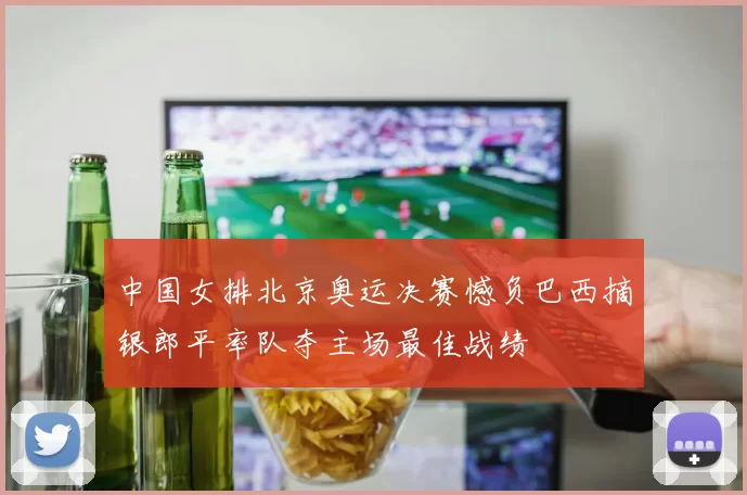 中国女排北京奥运决赛憾负巴西摘银郎平率队夺主场最佳战绩