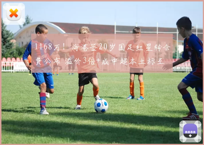1168万！海港签20岁国足红星转会费公布 溢价3倍+成中超本土标王