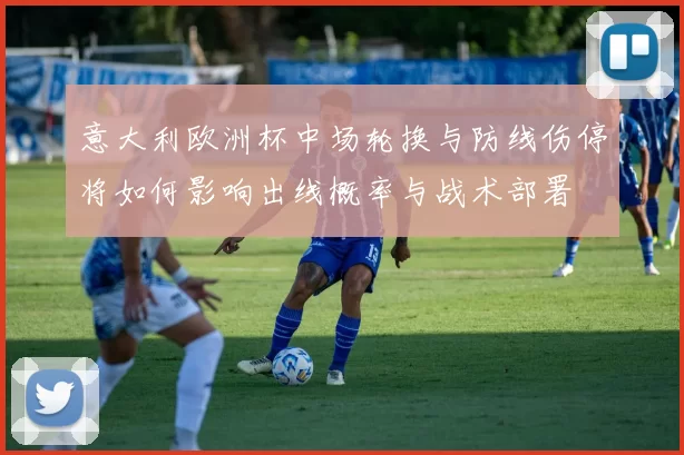 意大利欧洲杯中场轮换与防线伤停将如何影响出线概率与战术部署