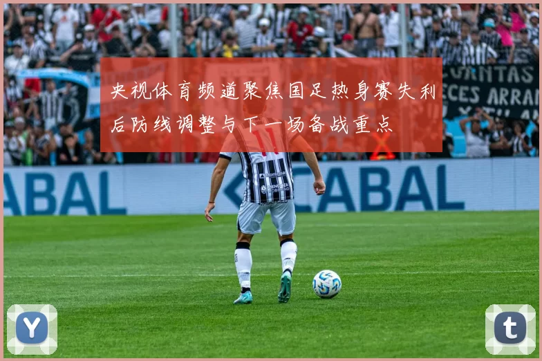 央视体育频道聚焦国足热身赛失利后防线调整与下一场备战重点