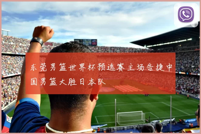 东莞男篮世界杯预选赛主场告捷中国男篮大胜日本队