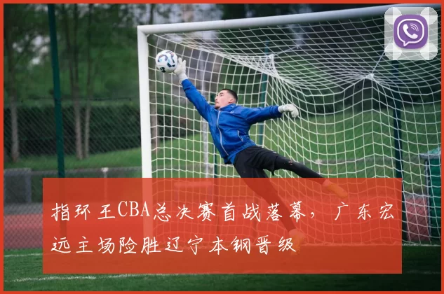 指环王CBA总决赛首战落幕，广东宏远主场险胜辽宁本钢晋级