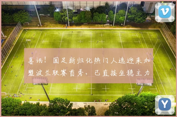 喜讯！国足新归化热门人选迎来加盟波兰联赛首秀，已直接坐稳主力