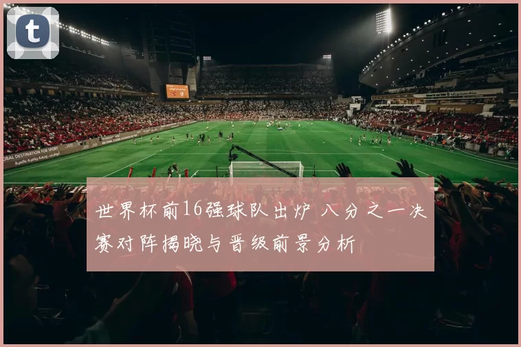 世界杯前16强球队出炉 八分之一决赛对阵揭晓与晋级前景分析