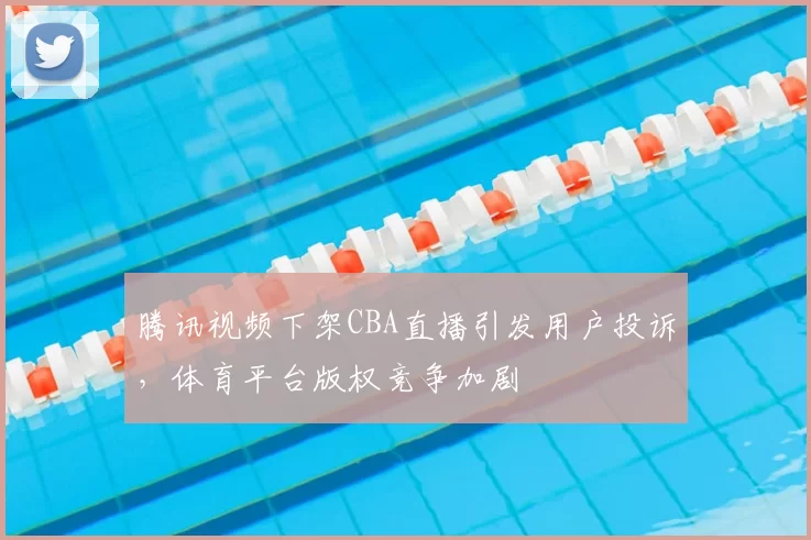 腾讯视频下架CBA直播引发用户投诉，体育平台版权竞争加剧